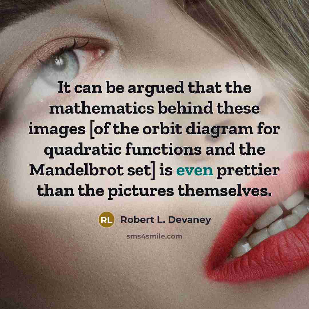 “It can be argued that the mathematics behind these images [of the orbit diagram for quadratic functions and the Mandelbrot set] is even prettier than the pictures themselves.” quote by Robert L. Devaney