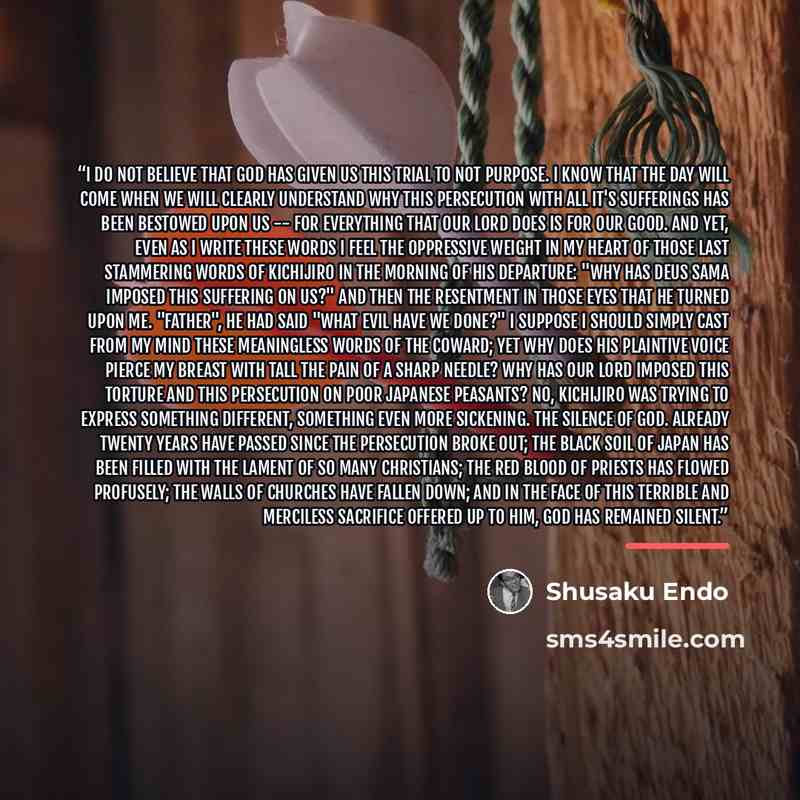 “I do not believe that God has given us this trial to not purpose. I know that the day will come when we will clearly understand why this persecution with all it's sufferings has been bestowed upon us -- for everything that Our Lord does is for our good. And yet, even as I write these words I feel…” quote by Shūsaku Endō