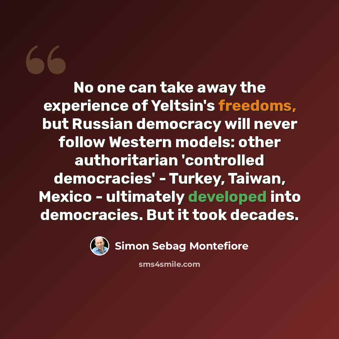 “No one can take away the experience of Yeltsin's freedoms, but Russian democracy will never follow Western models: other authoritarian 'controlled democracies' - Turkey, Taiwan, Mexico - ultimately developed into democracies. But it took decades.” quote by Simon Sebag Montefiore