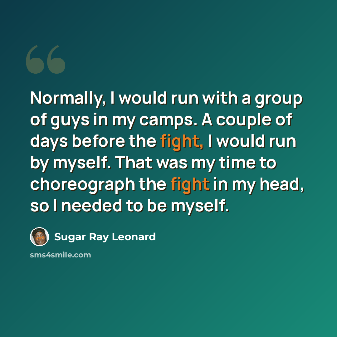 “Normally, I would run with a group of guys in my camps. A couple of days before the fight, I would run by myself. That was my time to choreograph the fight in my head, so I needed to be myself.” quote by Sugar Ray Leonard