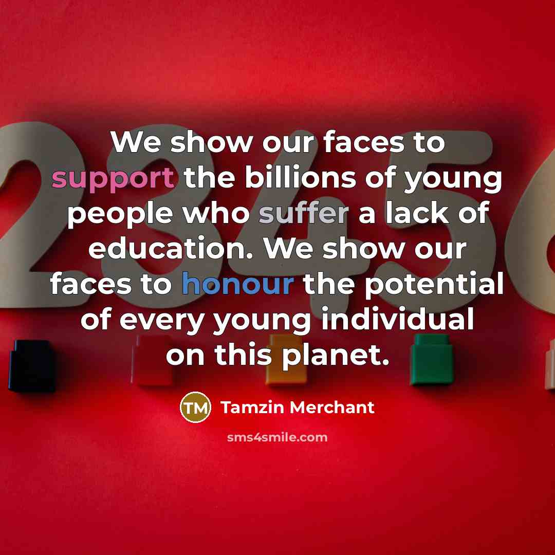 “We show our faces to support the billions of young people who suffer a lack of education. We show our faces to honour the potential of every young individual on this planet.” quote by Tamzin Merchant