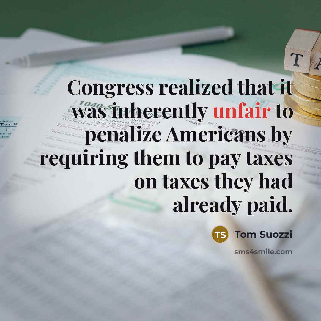 “Congress realized that it was inherently unfair to penalize Americans by requiring them to pay taxes on taxes they had already paid.” quote by Tom Suozzi