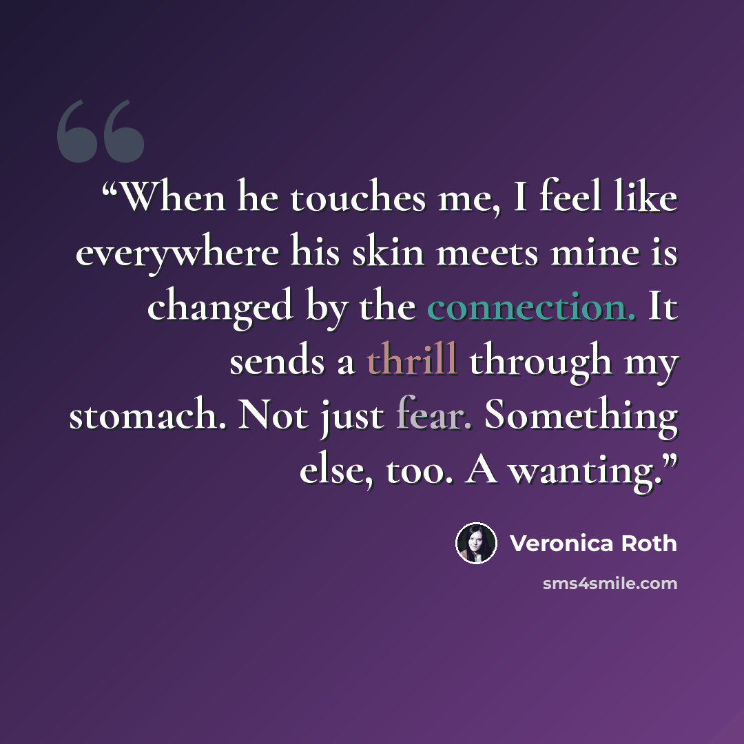 “When he touches me, I feel like everywhere his skin meets mine is changed by the connection. It sends a thrill through my stomach. Not just fear. Something else, too. A wanting.” quote by Veronica Roth
