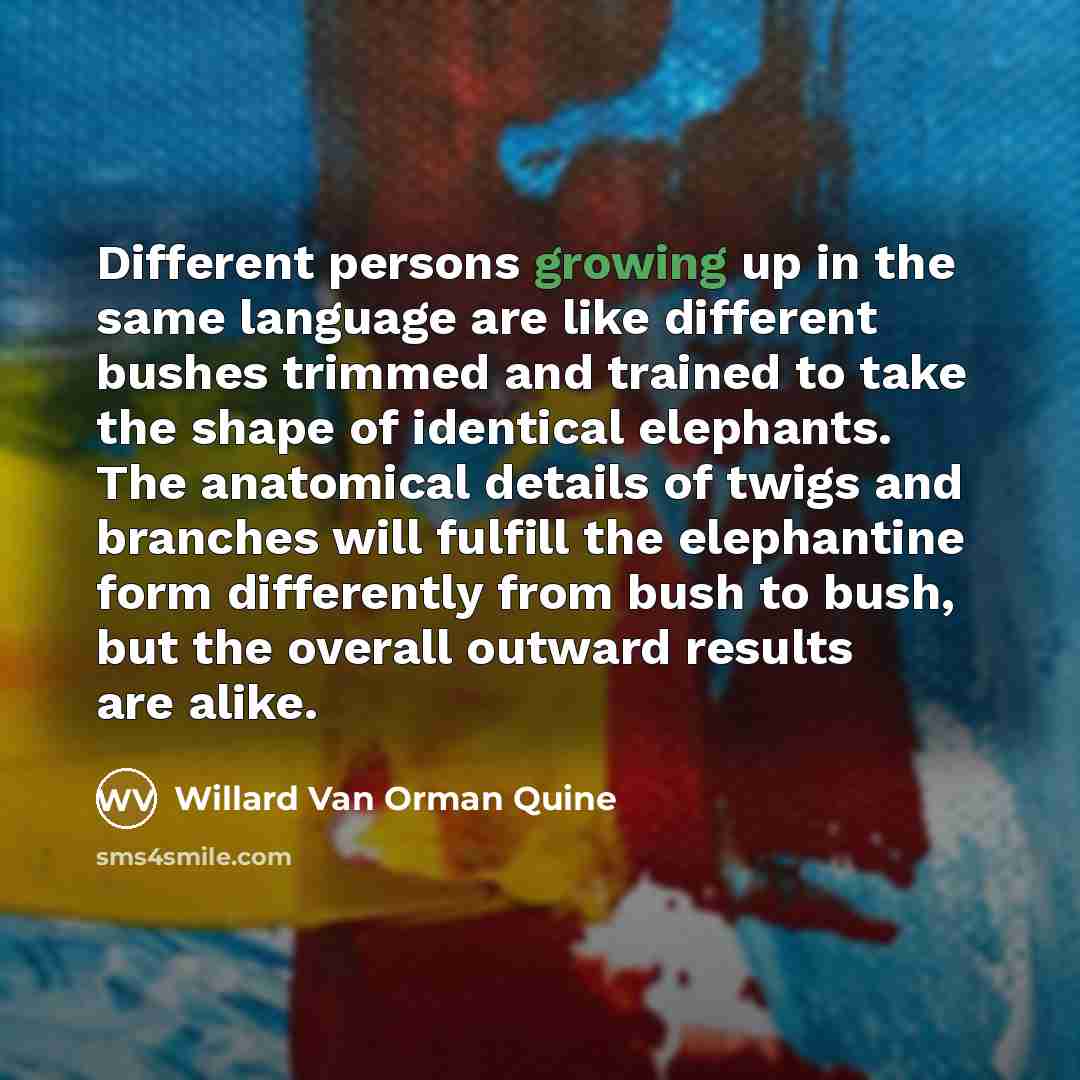 “Different persons growing up in the same language are like different bushes trimmed and trained to take the shape of identical elephants. The anatomical details of twigs and branches will fulfill the elephantine form differently from bush to bush, but the overall outward results are alike.” quote by Willard Van Orman Quine