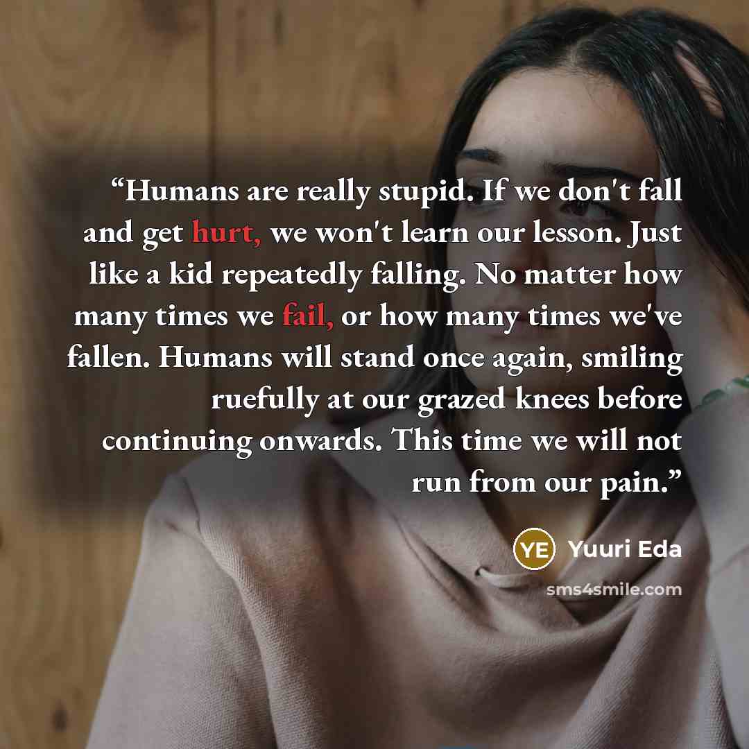 “Humans are really stupid. If we don't fall and get hurt, we won't learn our lesson. Just like a kid repeatedly falling. No matter how many times we fail, or how many times we've fallen. Humans will stand once again, smiling ruefully at our grazed knees before continuing onwards. This time we will…” quote by Yuuri Eda