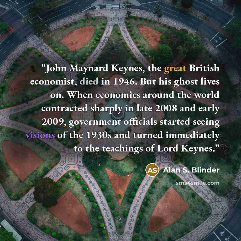 “John Maynard Keynes, the great British economist, died in 1946. But his ghost lives on. When economies around the world contracted sharply in late 2008 and early 2009, government officials started seeing visions of the 1930s and turned immediately to the teachings of Lord Keynes.” quote by Alan S. Blinder