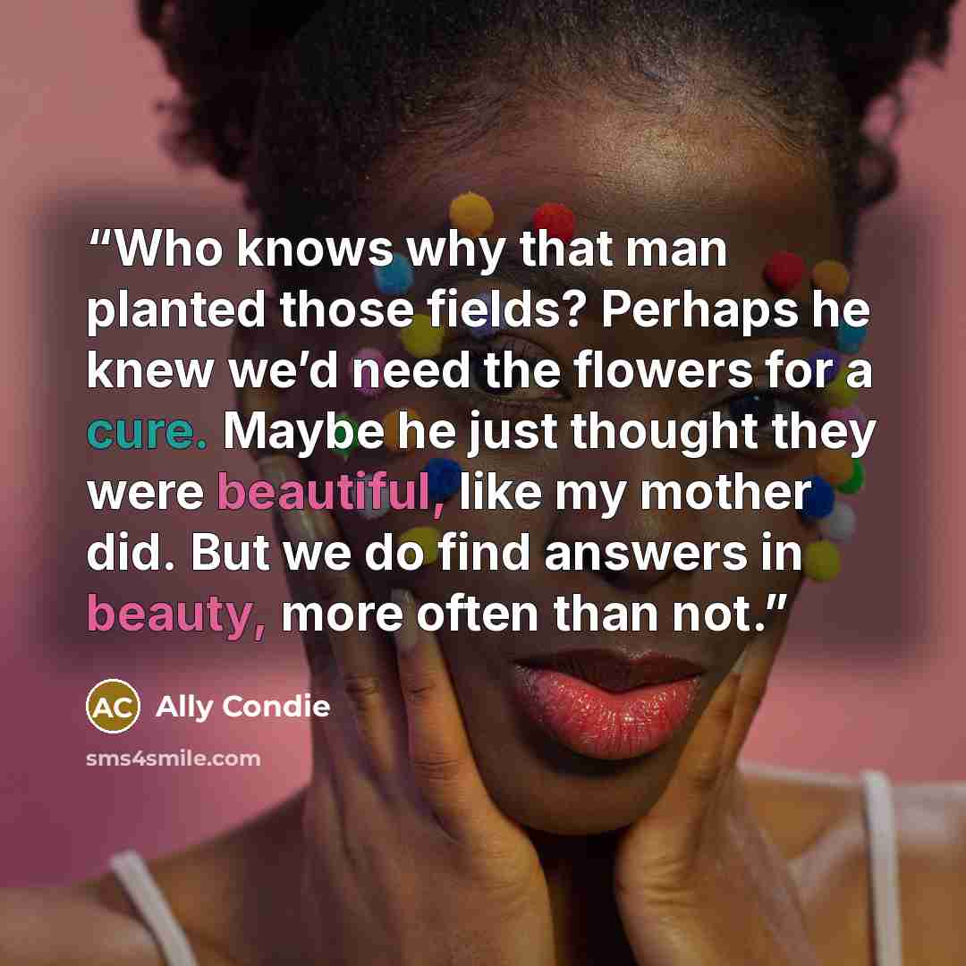 “Who knows why that man planted those fields? Perhaps he knew we’d need the flowers for a cure. Maybe he just thought they were beautiful, like my mother did. But we do find answers in beauty, more often than not.” quote by Ally Condie