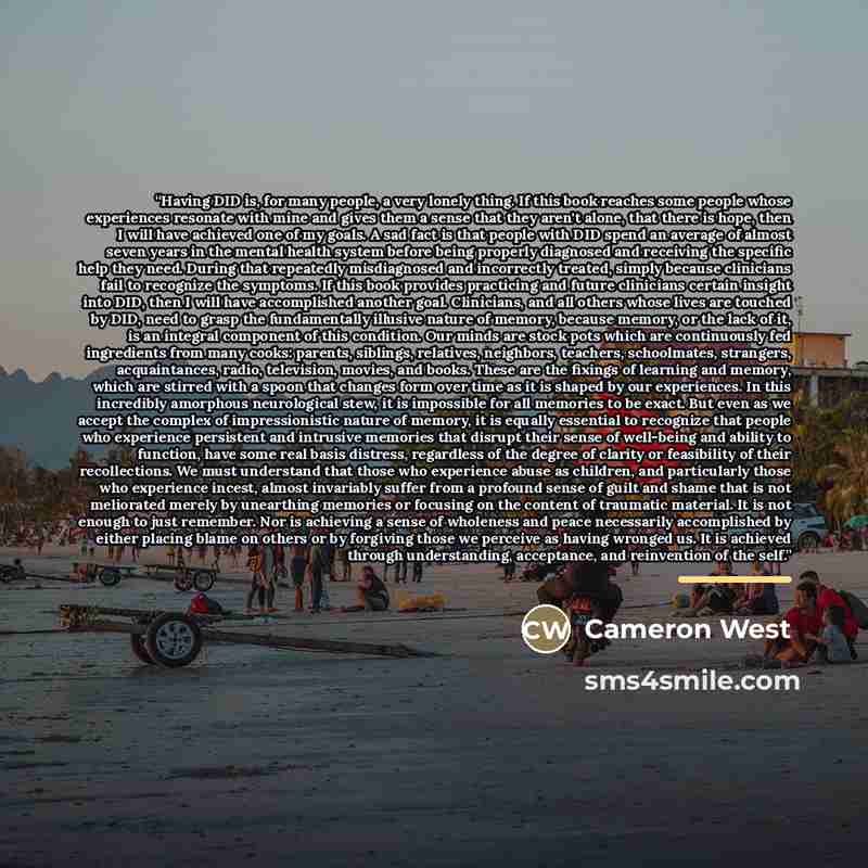 “Having DID is, for many people, a very lonely thing. If this book reaches some people whose experiences resonate with mine and gives them a sense that they aren't alone, that there is hope, then I will have achieved one of my goals. A sad fact is that people with DID spend an average of almost…” quote by Cameron West
