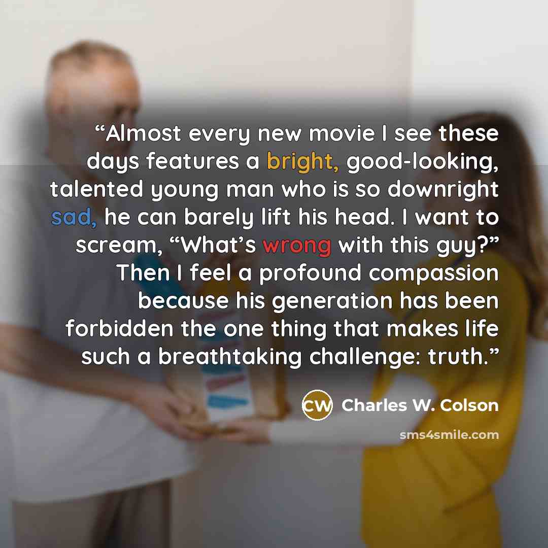 “Almost every new movie I see these days features a bright, good-looking, talented young man who is so downright sad, he can barely lift his head. I want to scream, “What’s wrong with this guy?” Then I feel a profound compassion because his generation has been forbidden the one thing that makes…” quote by Charles W. Colson