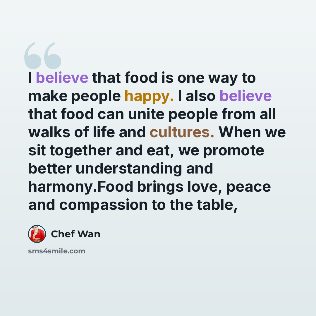 “I believe that food is one way to make people happy. I also believe that food can unite people from all walks of life and cultures. When we sit together and eat, we promote better understanding and harmony.Food brings love, peace and compassion to the table,” quote by Chef Wan