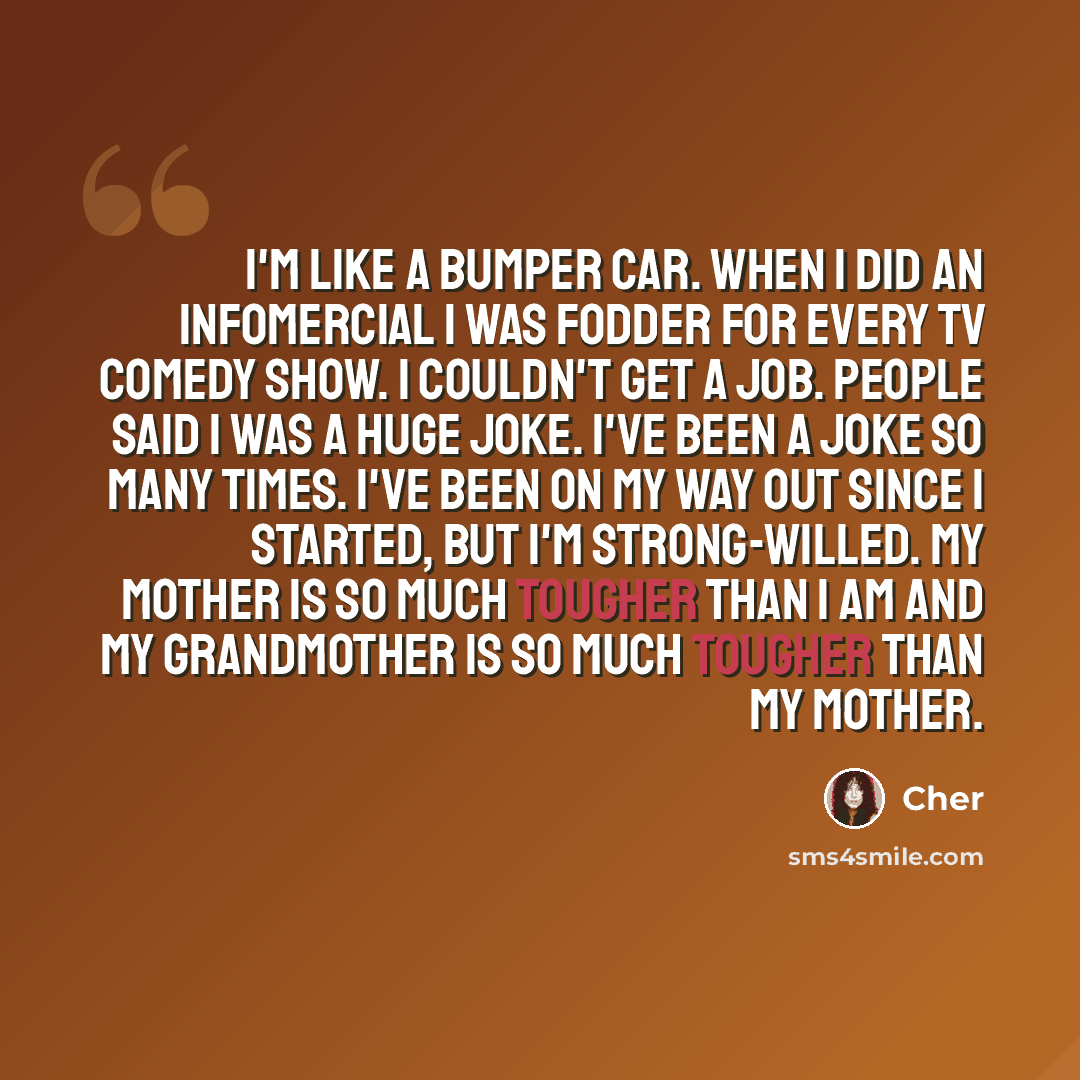 “I'm like a bumper car. When I did an infomercial I was fodder for every TV comedy show. I couldn't get a job. People said I was a huge joke. I've been a joke so many times. I've been on my way out since I started, but I'm strong-willed. My mother is so much tougher than I am and my grandmother is…” quote by Cher