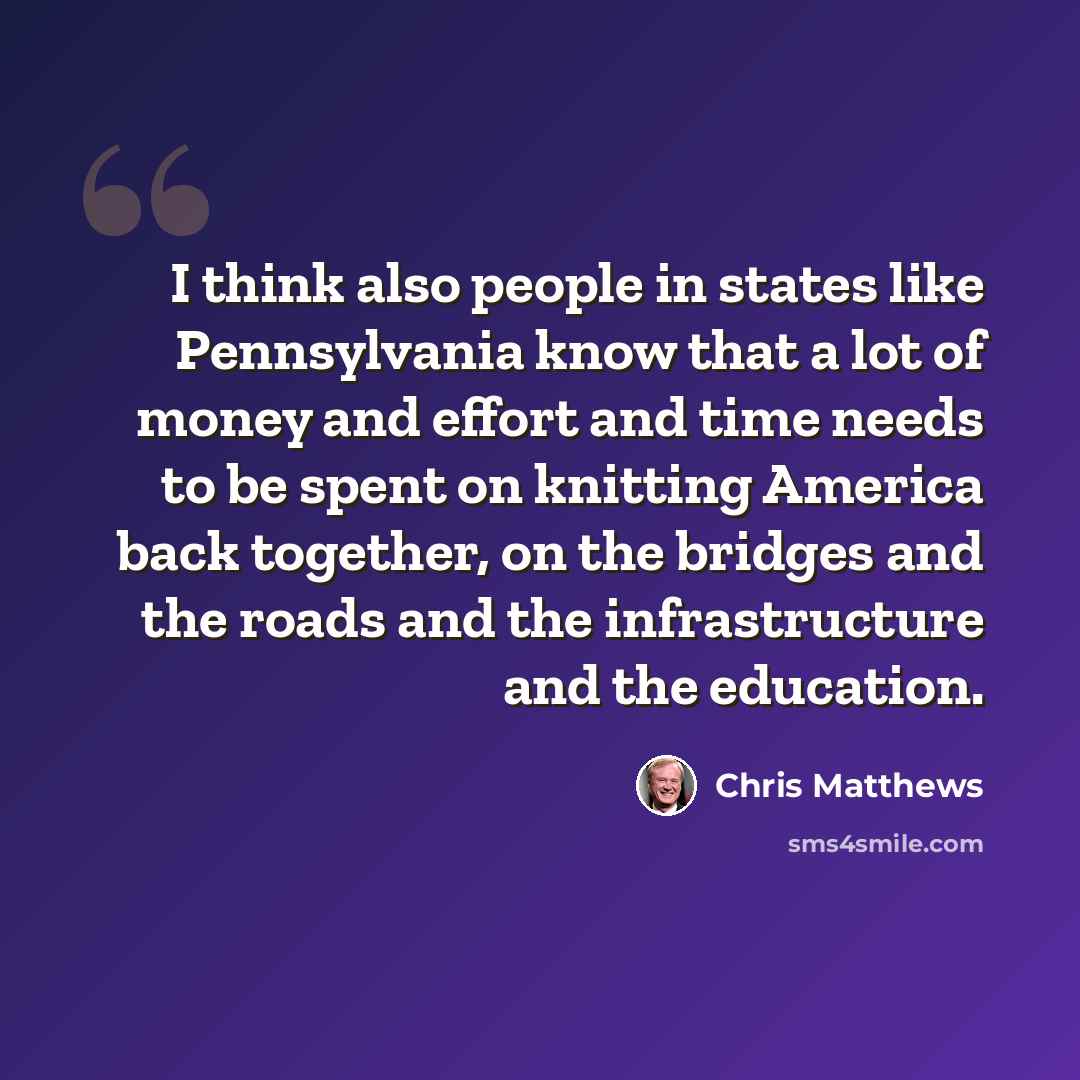 “I think also people in states like Pennsylvania know that a lot of money and effort and time needs to be spent on knitting America back together, on the bridges and the roads and the infrastructure and the education.” quote by Chris Matthews