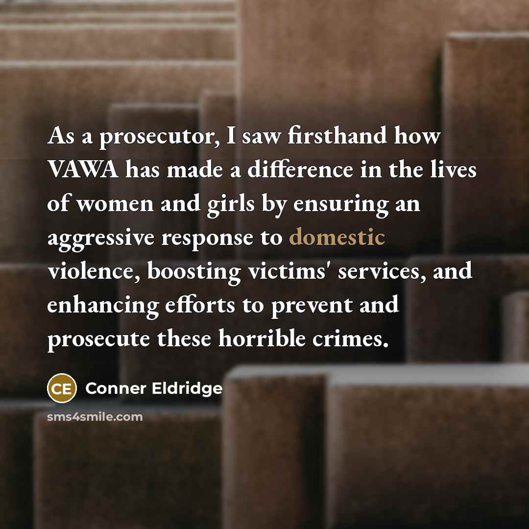“As a prosecutor, I saw firsthand how VAWA has made a difference in the lives of women and girls by ensuring an aggressive response to domestic violence, boosting victims' services, and enhancing efforts to prevent and prosecute these horrible crimes.” quote by Conner Eldridge