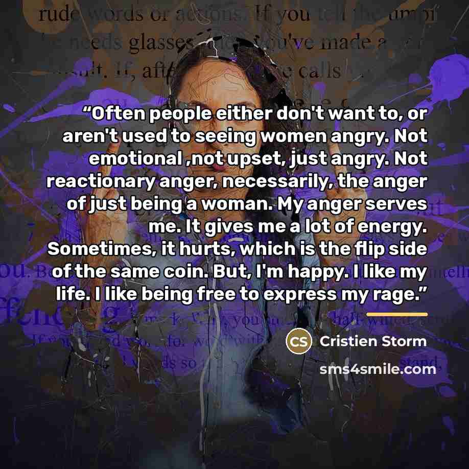 “Often people either don't want to, or aren't used to seeing women angry. Not emotional ,not upset, just angry. Not reactionary anger, necessarily, the anger of just being a woman. My anger serves me. It gives me a lot of energy. Sometimes, it hurts, which is the flip side of the same coin. But…” quote by Cristien Storm