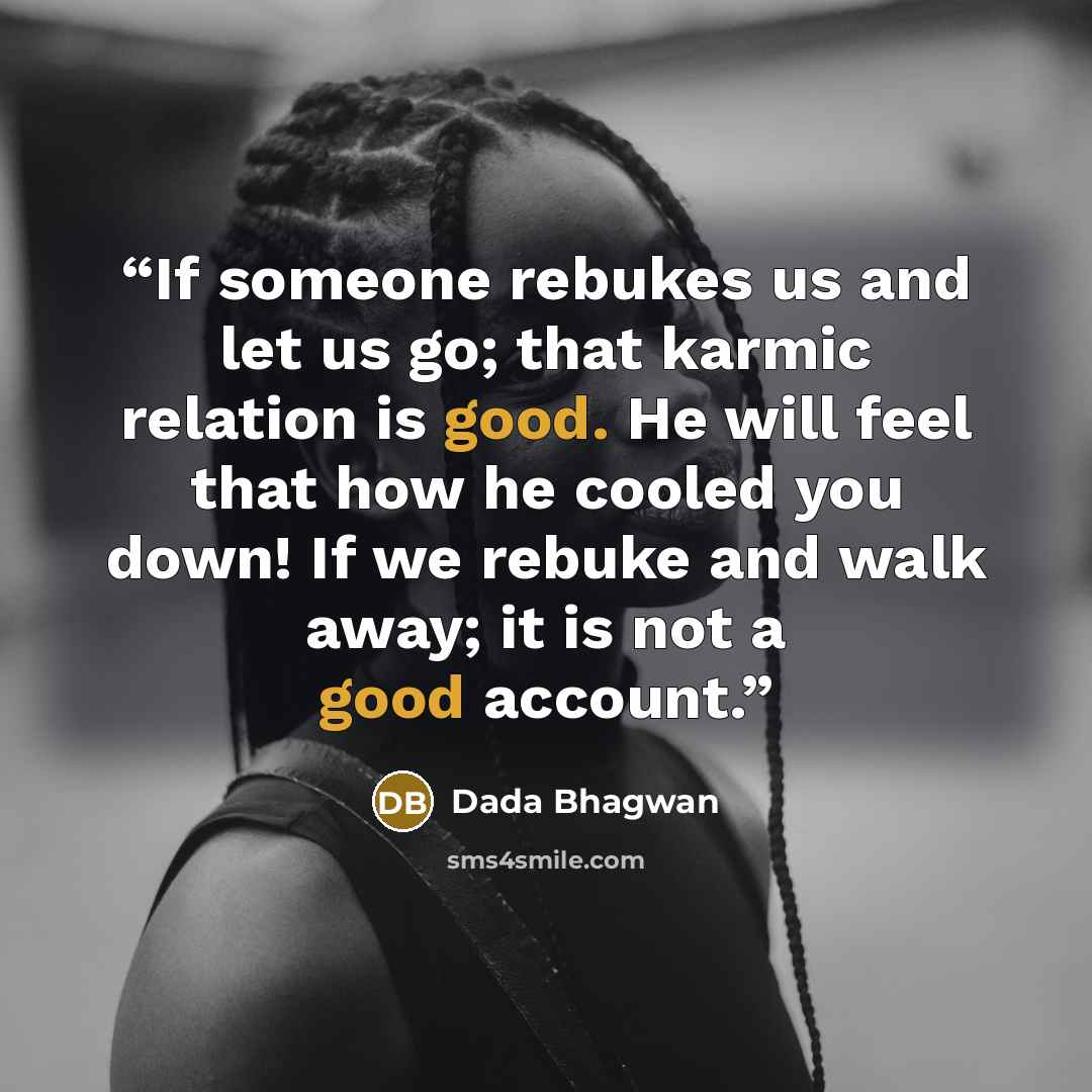 “If someone rebukes us and let us go; that karmic relation is good. He will feel that how he cooled you down! If we rebuke and walk away; it is not a good account.” quote by Dada Bhagwan