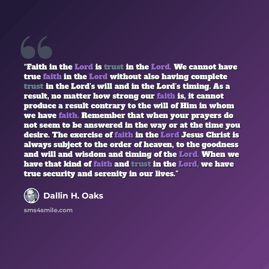 “Faith in the Lord is trust in the Lord. We cannot have true faith in the Lord without also having complete trust in the Lord’s will and in the Lord’s timing. As a result, no matter how strong our faith is, it cannot produce a result contrary to the will of Him in whom we have faith. Remember that…” quote by Dallin H. Oaks