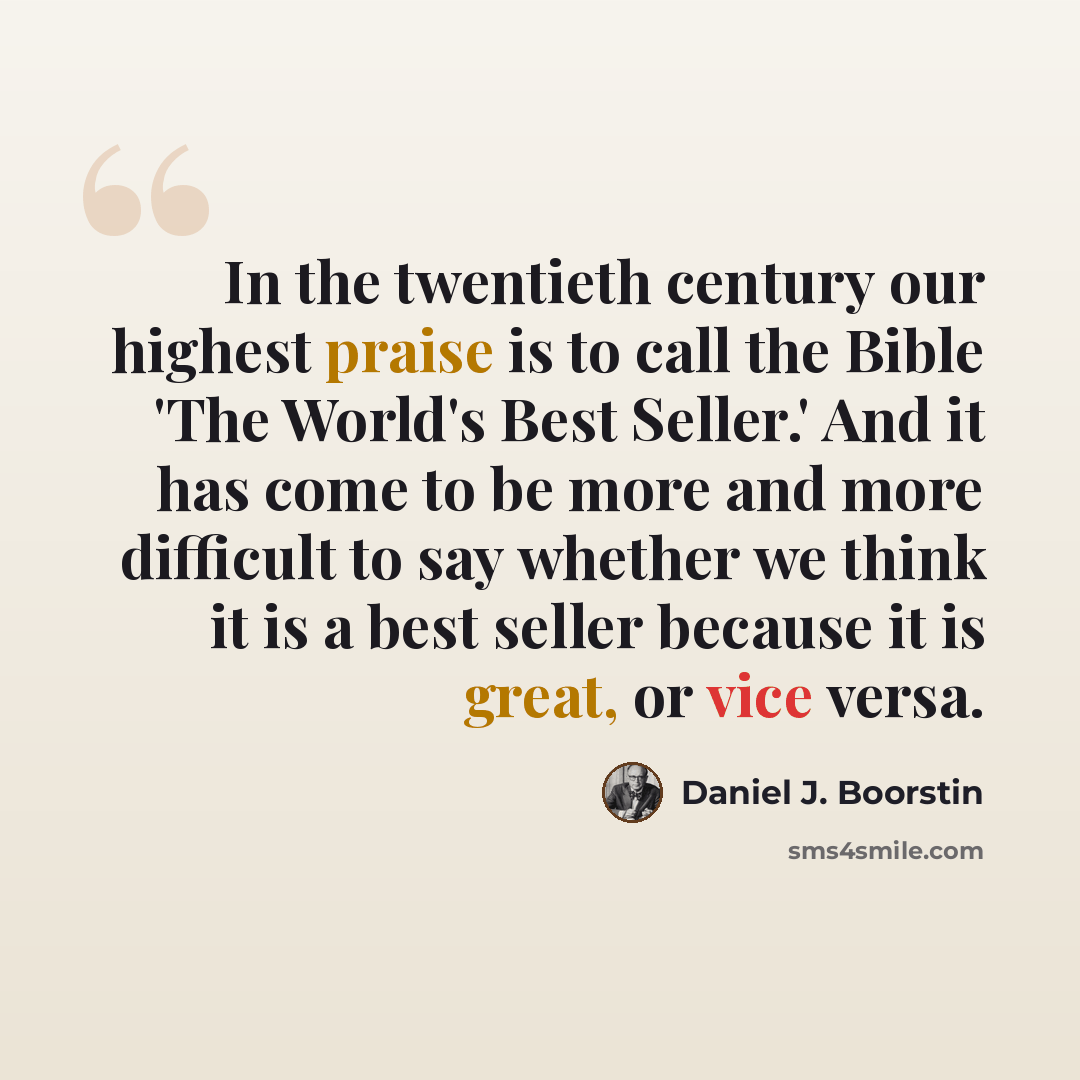 “In the twentieth century our highest praise is to call the Bible 'The World's Best Seller.' And it has come to be more and more difficult to say whether we think it is a best seller because it is great, or vice versa.” quote by Daniel J. Boorstin