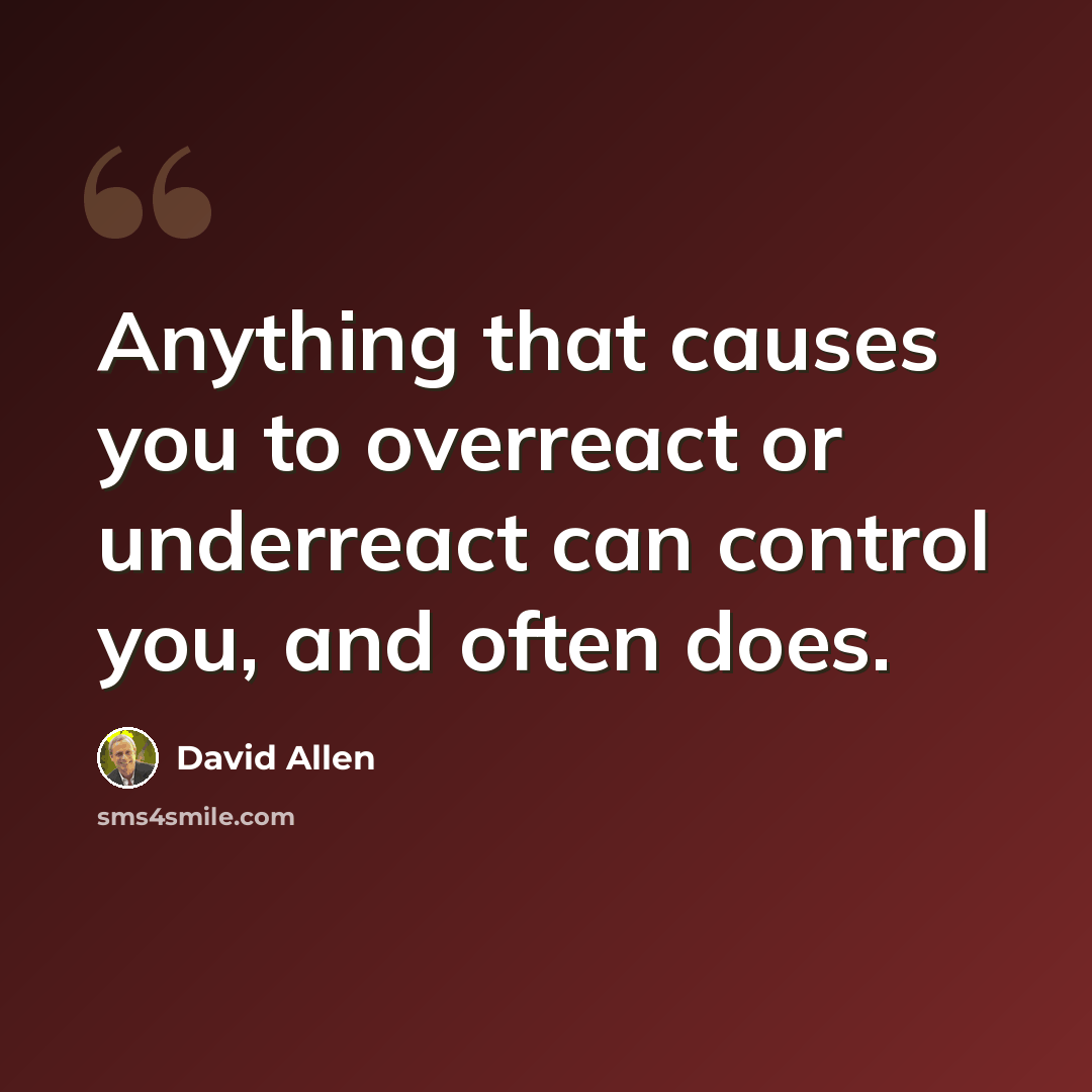 “Anything that causes you to overreact or underreact can control you, and often does.” quote by David Allen