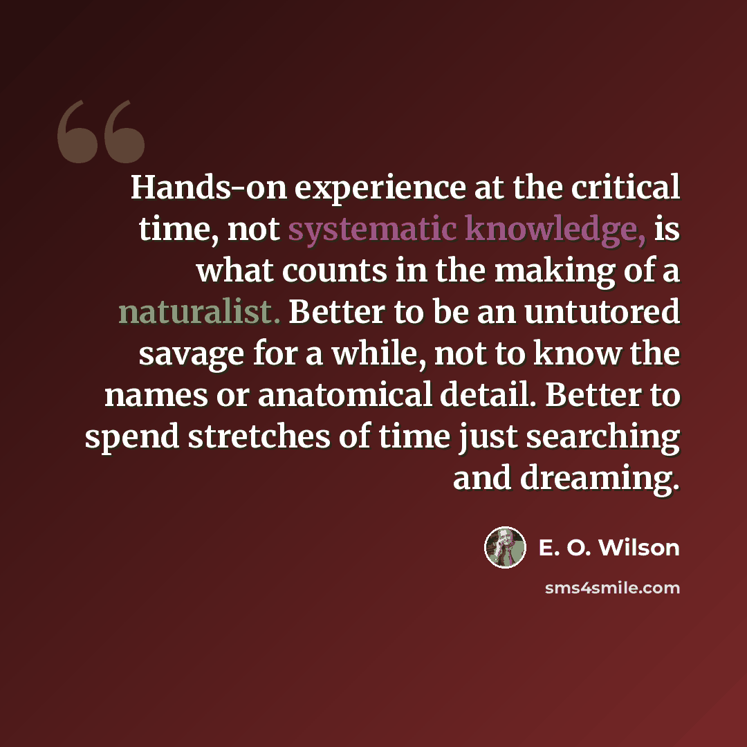 “Hands-on experience at the critical time, not systematic knowledge, is what counts in the making of a naturalist. Better to be an untutored savage for a while, not to know the names or anatomical detail. Better to spend stretches of time just searching and dreaming.” quote by E. O. Wilson