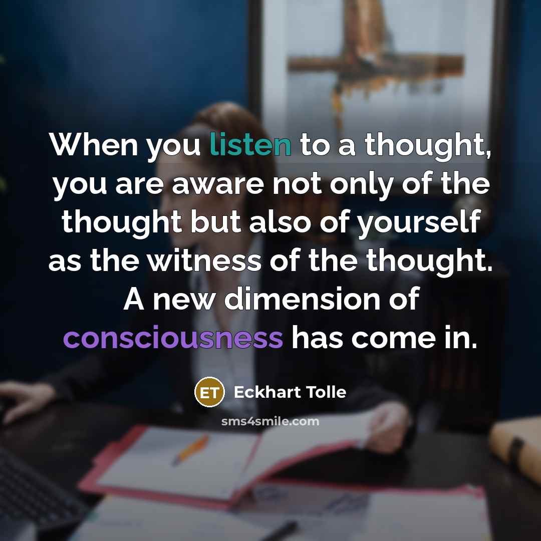 “When you listen to a thought, you are aware not only of the thought but also of yourself as the witness of the thought. A new dimension of consciousness has come in.” quote by Eckhart Tolle