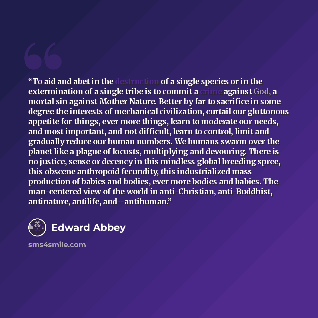 “To aid and abet in the destruction of a single species or in the extermination of a single tribe is to commit a crime against God, a mortal sin against Mother Nature. Better by far to sacrifice in some degree the interests of mechanical civilization, curtail our gluttonous appetite for things…” quote by Edward Abbey