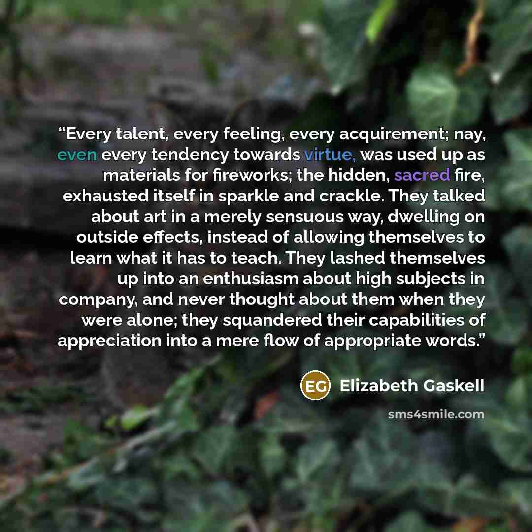 “Every talent, every feeling, every acquirement; nay, even every tendency towards virtue, was used up as materials for fireworks; the hidden, sacred fire, exhausted itself in sparkle and crackle. They talked about art in a merely sensuous way, dwelling on outside effects, instead of allowing…” quote by Elizabeth Gaskell