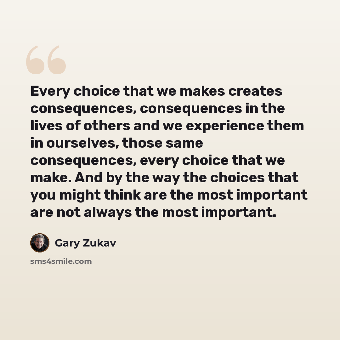 “Every choice that we makes creates consequences, consequences in the lives of others and we experience them in ourselves, those same consequences, every choice that we make. And by the way the choices that you might think are the most important are not always the most important.” quote by Gary Zukav