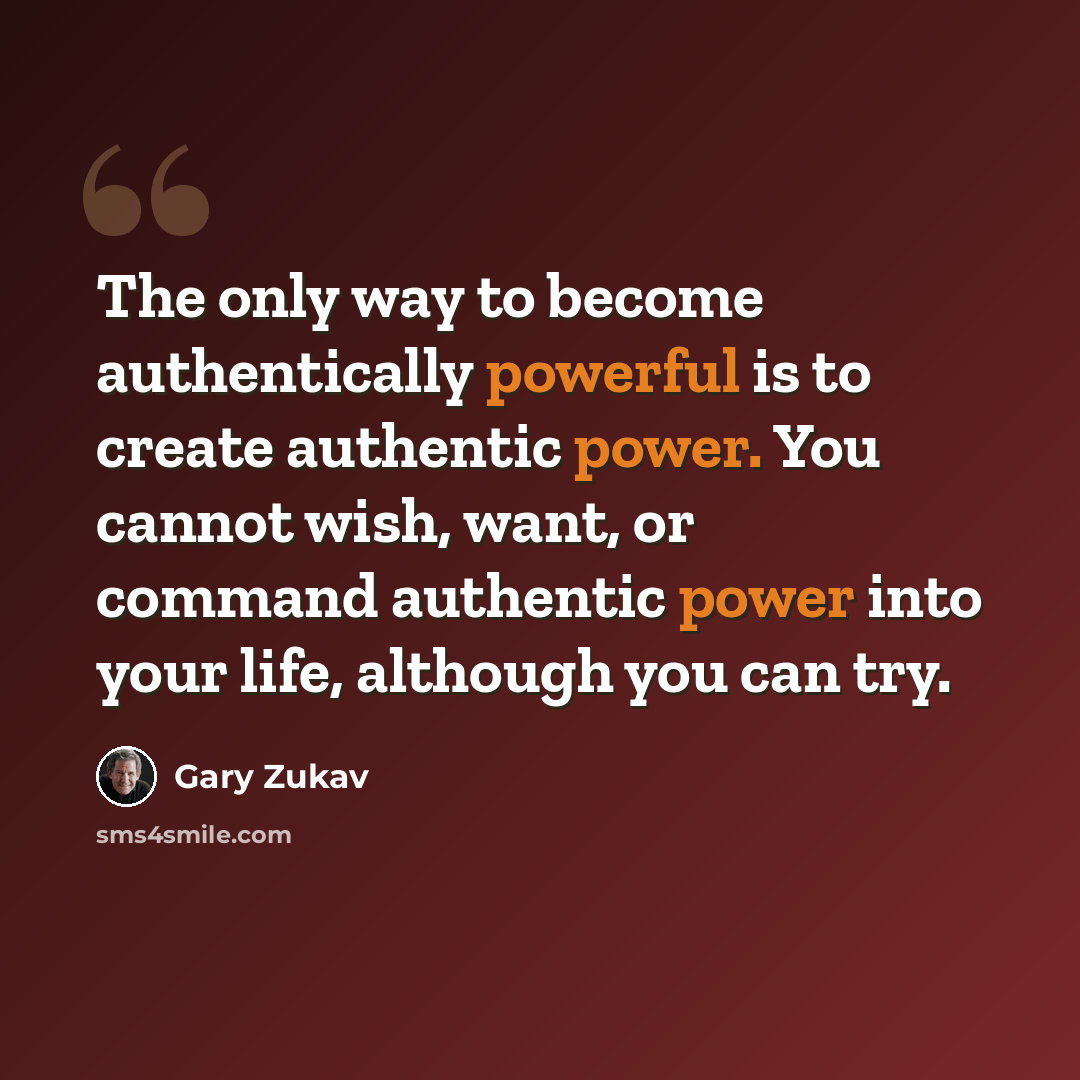 “The only way to become authentically powerful is to create authentic power. You cannot wish, want, or command authentic power into your life, although you can try.” quote by Gary Zukav
