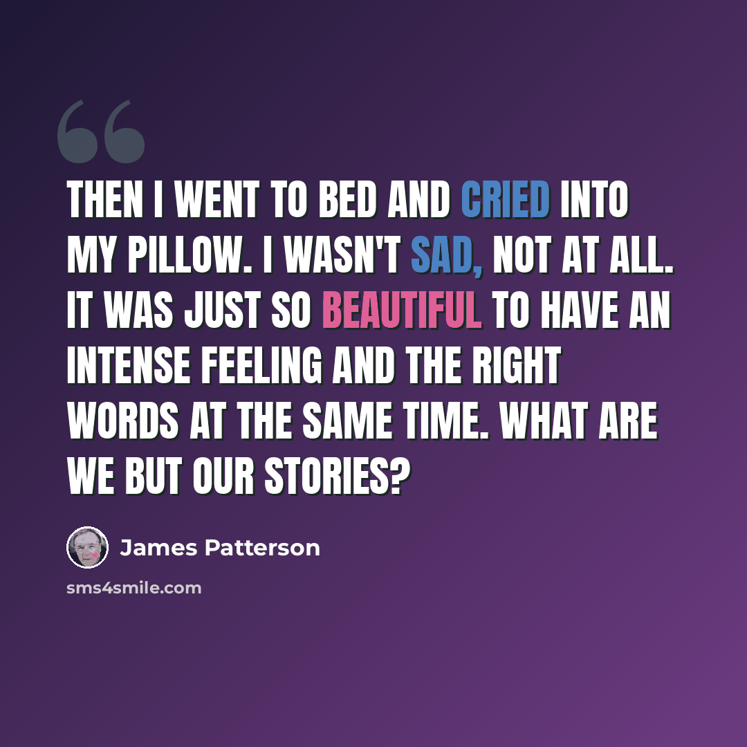 “Then I went to bed and cried into my pillow. I wasn't sad, not at all. It was just so beautiful to have an intense feeling and the right words at the same time. What are we but our stories?” quote by James Patterson