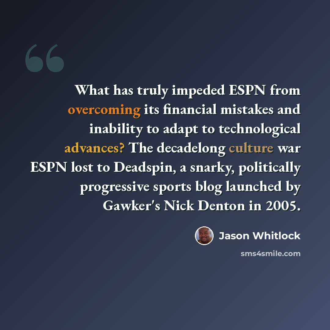 “What has truly impeded ESPN from overcoming its financial mistakes and inability to adapt to technological advances? The decadelong culture war ESPN lost to Deadspin, a snarky, politically progressive sports blog launched by Gawker's Nick Denton in 2005.” quote by Jason Whitlock