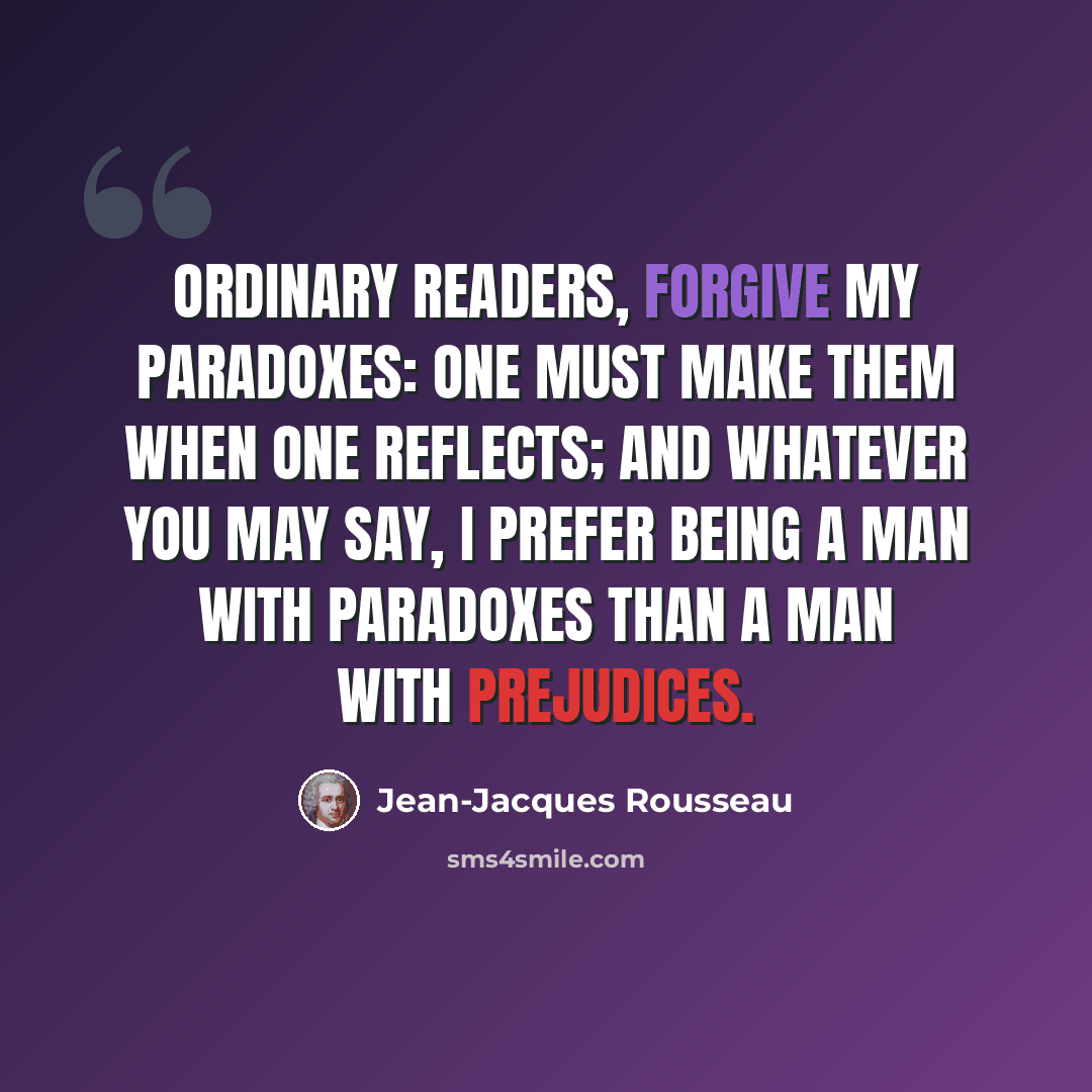 “Ordinary readers, forgive my paradoxes: one must make them when one reflects; and whatever you may say, I prefer being a man with paradoxes than a man with prejudices.” quote by Jean-Jacques Rousseau