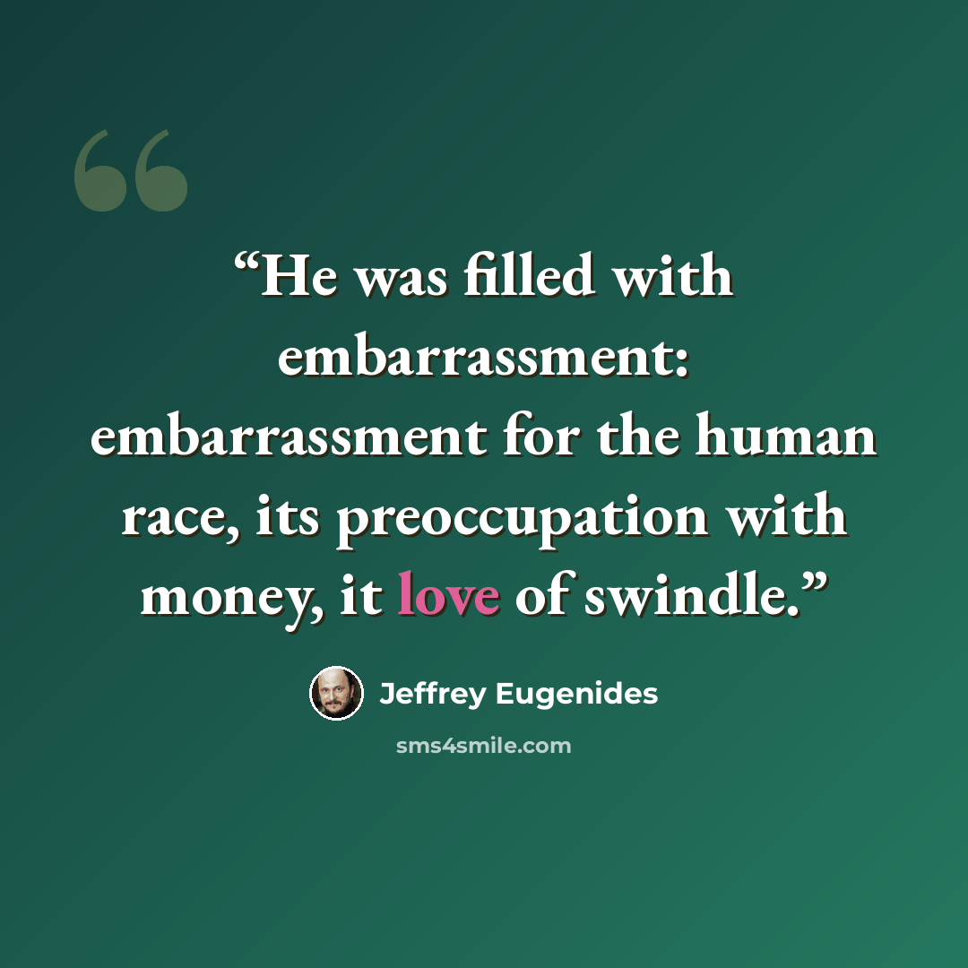 “He was filled with embarrassment: embarrassment for the human race, its preoccupation with money, it love of swindle.” quote by Jeffrey Eugenides