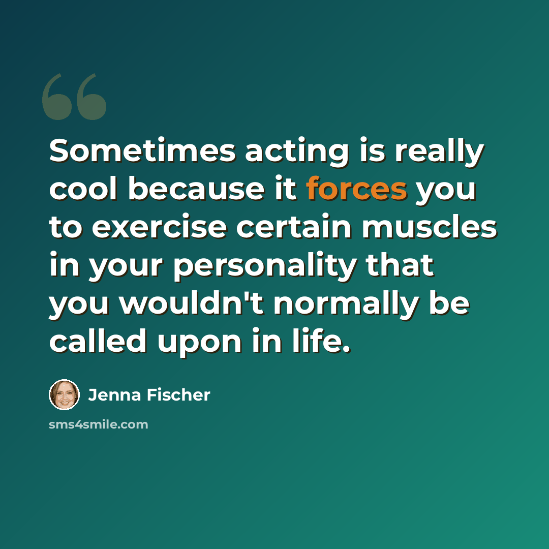 “Sometimes acting is really cool because it forces you to exercise certain muscles in your personality that you wouldn't normally be called upon in life.” quote by Jenna Fischer