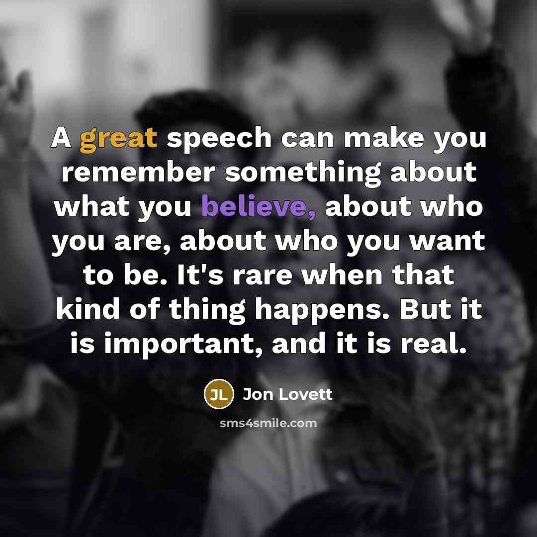 “A great speech can make you remember something about what you believe, about who you are, about who you want to be. It's rare when that kind of thing happens. But it is important, and it is real.” quote by Jon Lovett