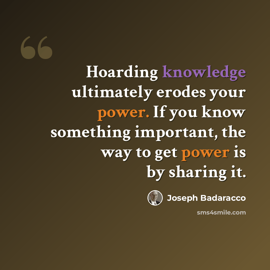 “Hoarding knowledge ultimately erodes your power. If you know something important, the way to get power is by sharing it.” quote by Joseph Badaracco