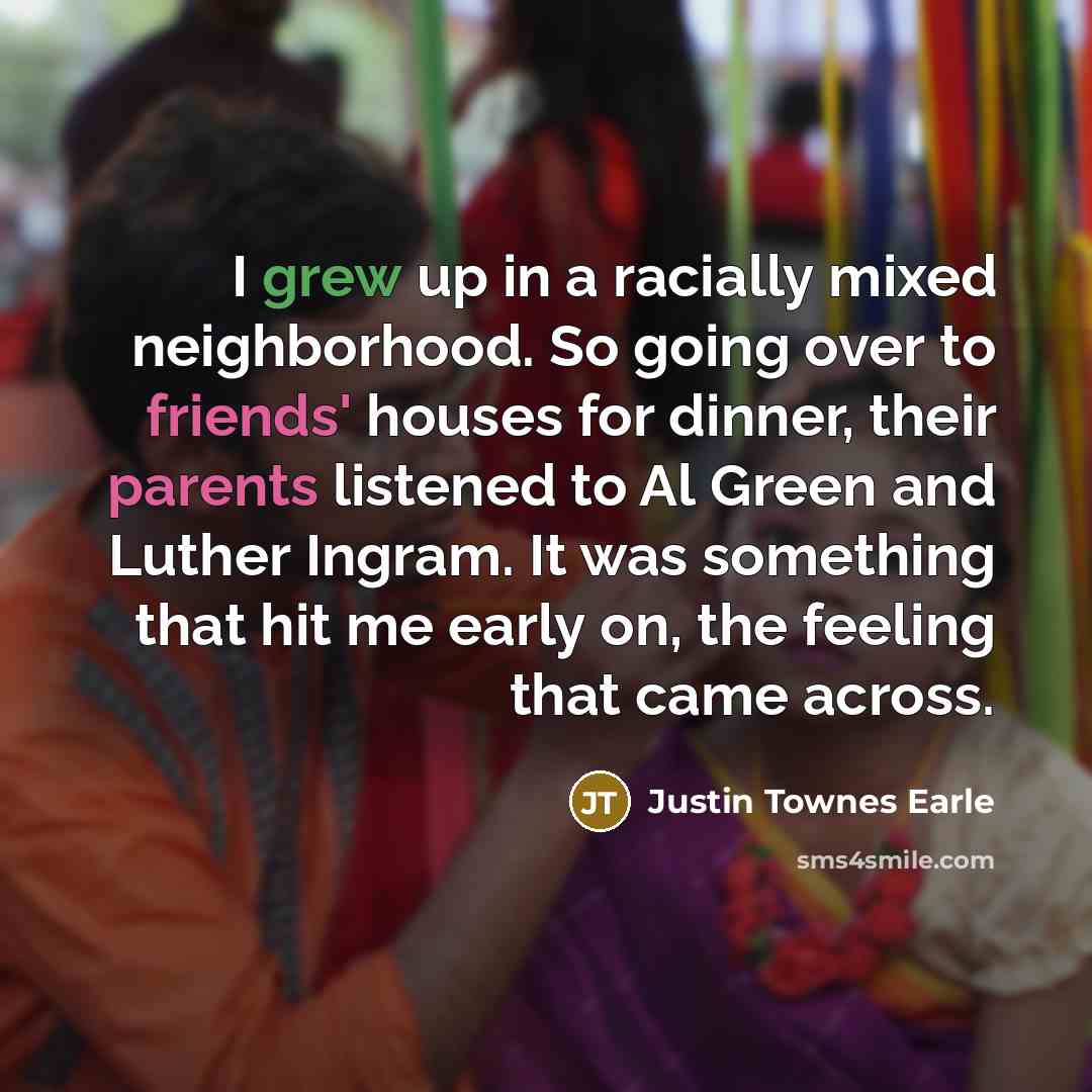 “I grew up in a racially mixed neighborhood. So going over to friends' houses for dinner, their parents listened to Al Green and Luther Ingram. It was something that hit me early on, the feeling that came across.” quote by Justin Townes Earle