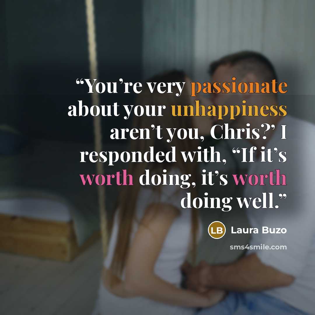 “You’re very passionate about your unhappiness aren’t you, Chris?’ I responded with, “If it’s worth doing, it’s worth doing well.” quote by Laura Buzo