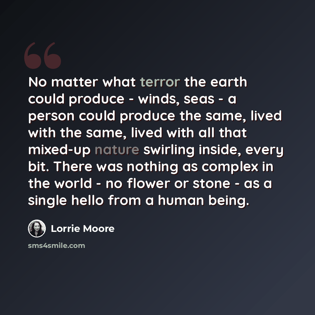 “No matter what terror the earth could produce - winds, seas - a person could produce the same, lived with the same, lived with all that mixed-up nature swirling inside, every bit. There was nothing as complex in the world - no flower or stone - as a single hello from a human being.” quote by Lorrie Moore