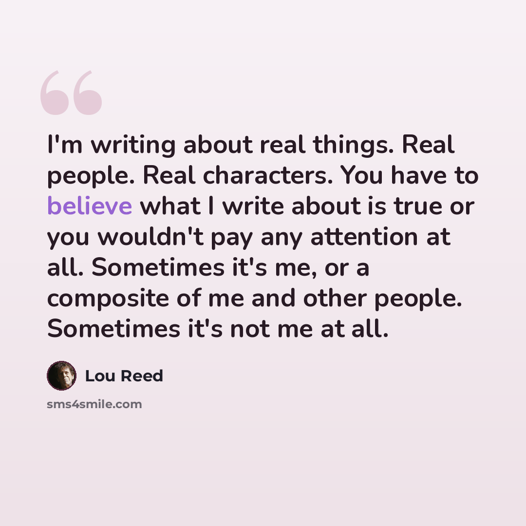 “I'm writing about real things. Real people. Real characters. You have to believe what I write about is true or you wouldn't pay any attention at all. Sometimes it's me, or a composite of me and other people. Sometimes it's not me at all.” quote by Lou Reed