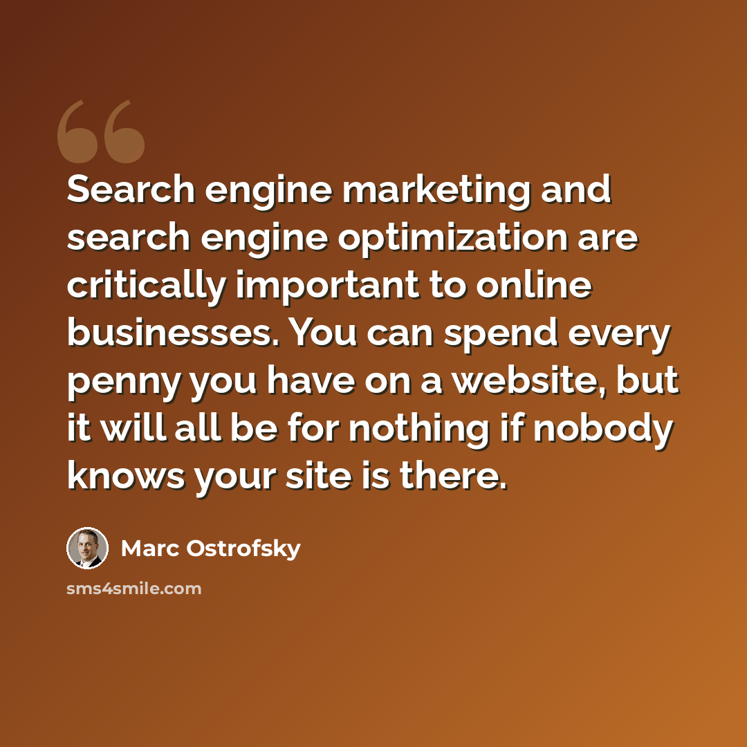 “Search engine marketing and search engine optimization are critically important to online businesses. You can spend every penny you have on a website, but it will all be for nothing if nobody knows your site is there.” quote by Marc Ostrofsky
