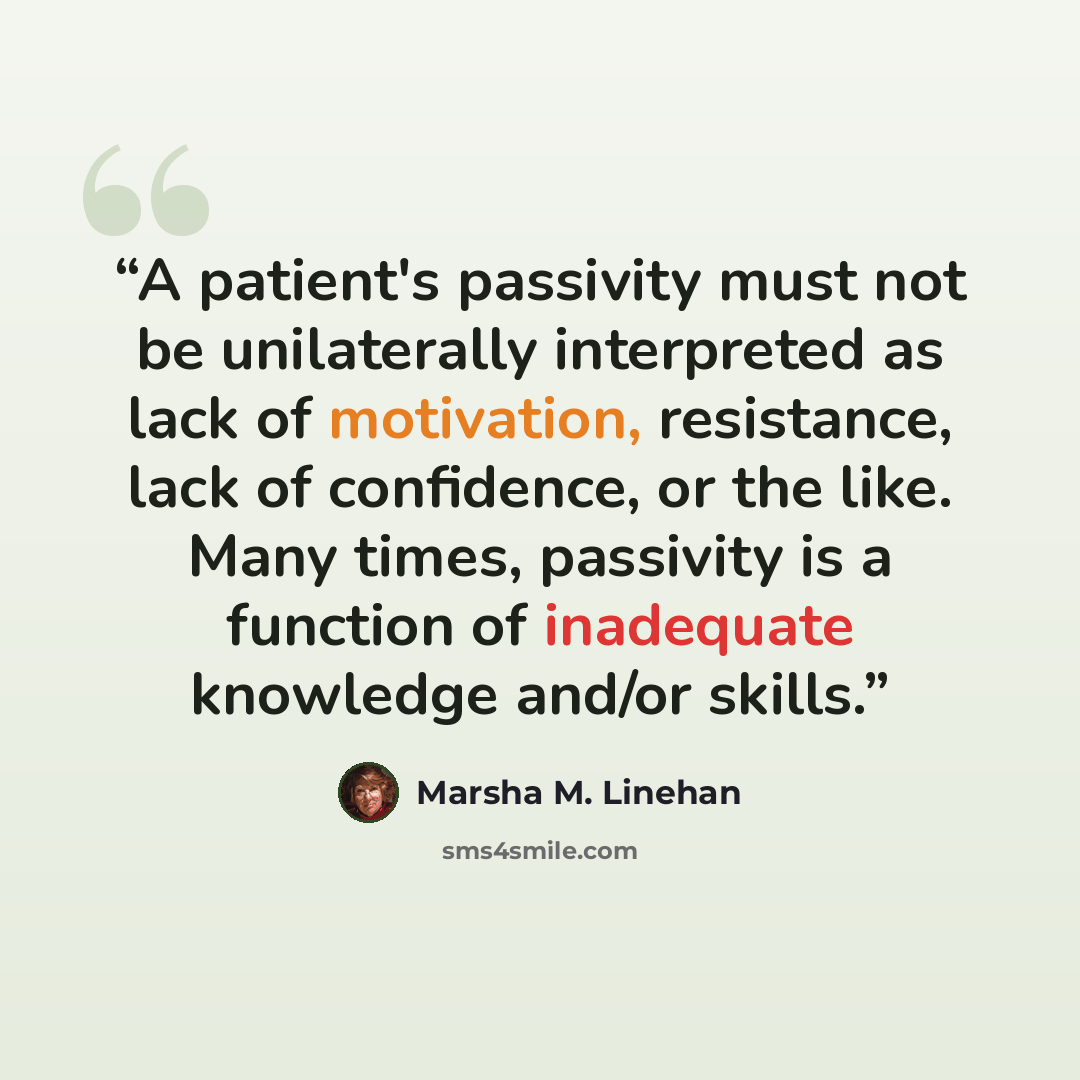 “A patient's passivity must not be unilaterally interpreted as lack of motivation, resistance, lack of confidence, or the like. Many times, passivity is a function of inadequate knowledge and/or skills.” quote by Marsha M. Linehan