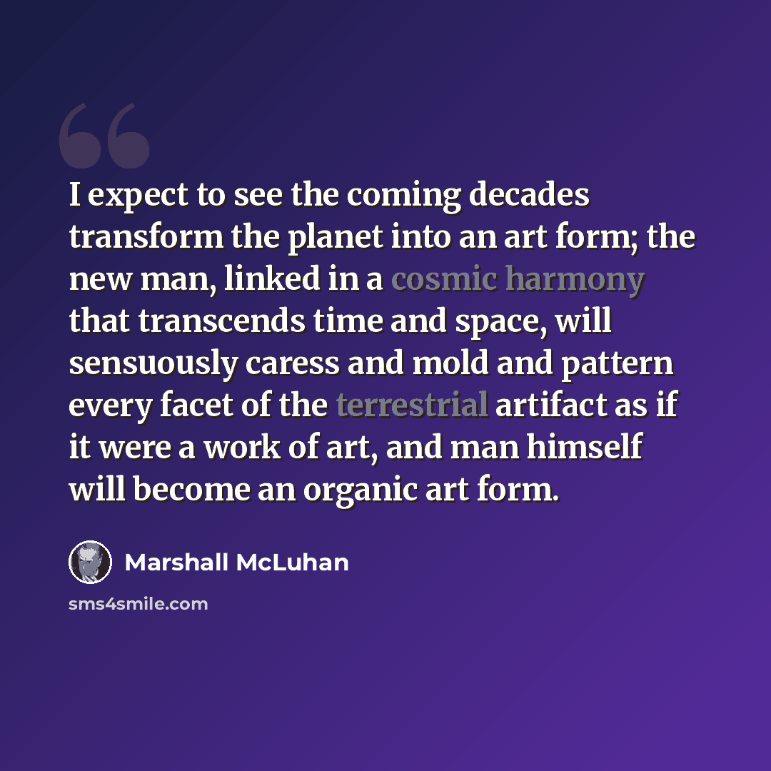“I expect to see the coming decades transform the planet into an art form; the new man, linked in a cosmic harmony that transcends time and space, will sensuously caress and mold and pattern every facet of the terrestrial artifact as if it were a work of art, and man himself will become an organic…” quote by Marshall McLuhan