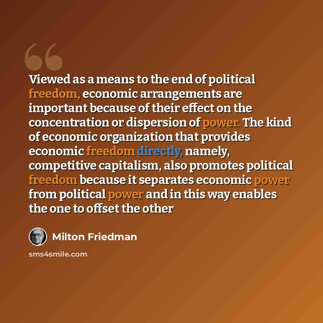 “Viewed as a means to the end of political freedom, economic arrangements are important because of their effect on the concentration or dispersion of power. The kind of economic organization that provides economic freedom directly, namely, competitive capitalism, also promotes political freedom…” quote by Milton Friedman