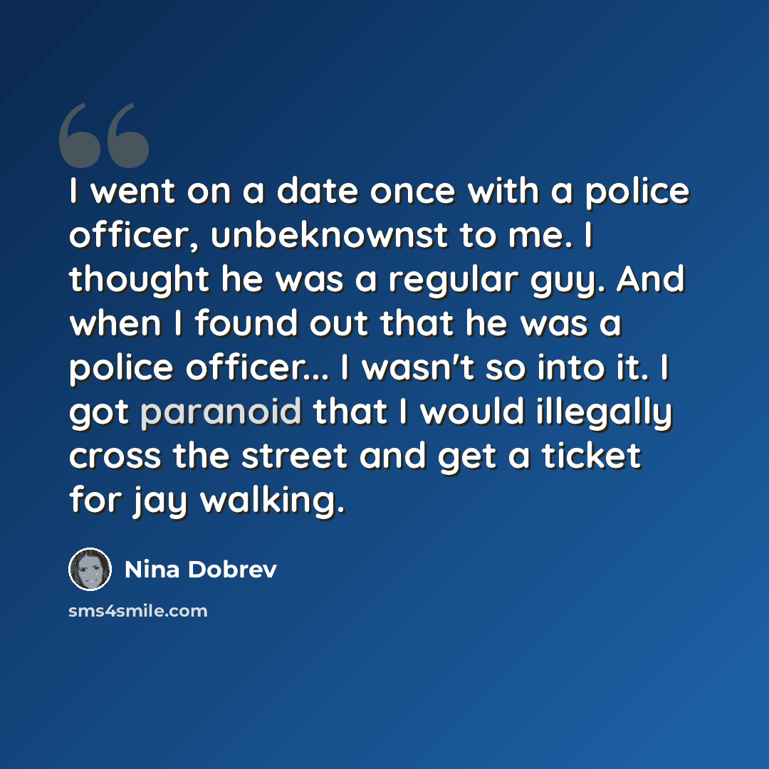“I went on a date once with a police officer, unbeknownst to me. I thought he was a regular guy. And when I found out that he was a police officer... I wasn't so into it. I got paranoid that I would illegally cross the street and get a ticket for jay walking.” quote by Nina Dobrev