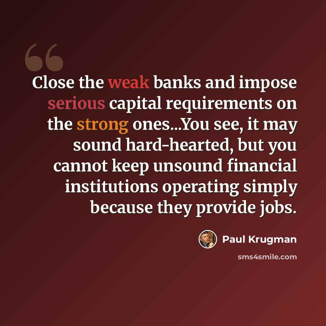“Close the weak banks and impose serious capital requirements on the strong ones...You see, it may sound hard-hearted, but you cannot keep unsound financial institutions operating simply because they provide jobs.” quote by Paul Krugman