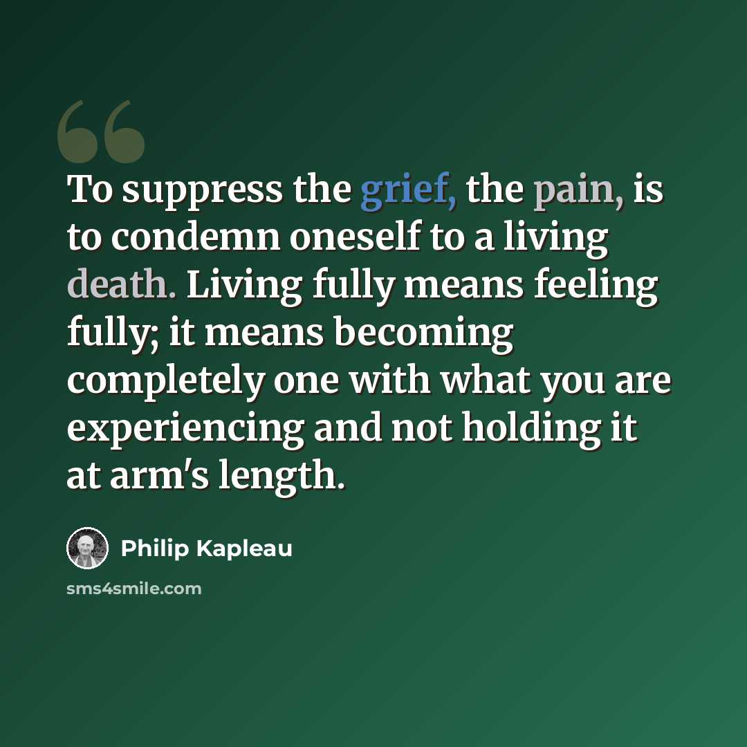 “To suppress the grief, the pain, is to condemn oneself to a living death. Living fully means feeling fully; it means becoming completely one with what you are experiencing and not holding it at arm's length.” quote by Philip Kapleau