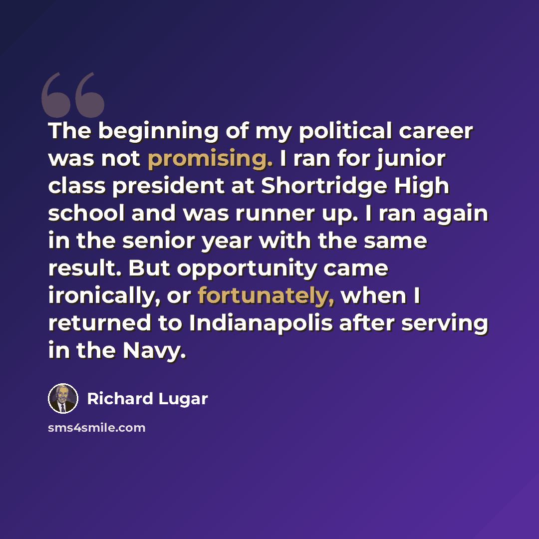 “The beginning of my political career was not promising. I ran for junior class president at Shortridge High school and was runner up. I ran again in the senior year with the same result. But opportunity came ironically, or fortunately, when I returned to Indianapolis after serving in the Navy.” quote by Richard Lugar