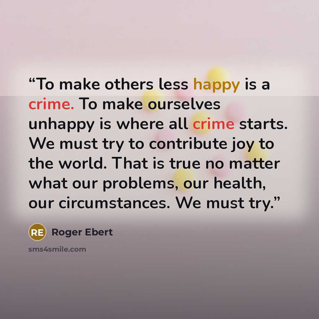 “To make others less happy is a crime. To make ourselves unhappy is where all crime starts. We must try to contribute joy to the world. That is true no matter what our problems, our health, our circumstances. We must try.” quote by Roger Ebert