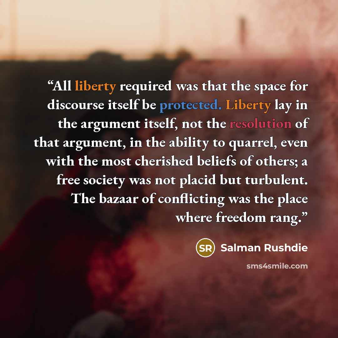 “All liberty required was that the space for discourse itself be protected. Liberty lay in the argument itself, not the resolution of that argument, in the ability to quarrel, even with the most cherished beliefs of others; a free society was not placid but turbulent. The bazaar of conflicting was…” quote by Salman Rushdie