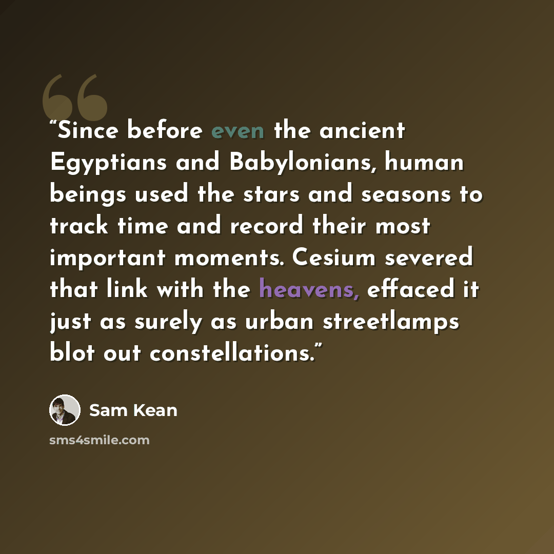 “Since before even the ancient Egyptians and Babylonians, human beings used the stars and seasons to track time and record their most important moments. Cesium severed that link with the heavens, effaced it just as surely as urban streetlamps blot out constellations.” quote by Sam Kean